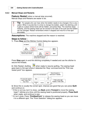 Page 230Getting Started with CreativeStudio®
230
4.6.2 Manual Stops and Restarts
Feature: Restart (when a manual stop occurred).  
Manual Stops and Restarts  are easier to do. 
Tip:  For people who can hear when the bobbin needs to be changed, this is very
useful. When it sounds like it is time to change the bobbin, watch the stitching until
it gets to a place where knots will be hidden, and press Stop. The machine stops
instantly, and the sewing head can be moved to the side of the quilt and the bobbin
can be...