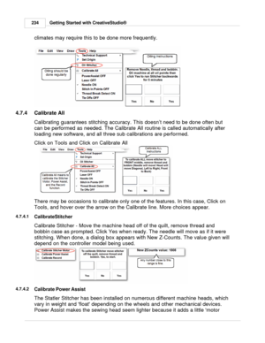 Page 234Getting Started with CreativeStudio®
234
climates may require this to be done more frequently.  
4.7.4 Calibrate All
Calibrating guarantees stitching accuracy. This doesn ’t need to be done often but
can be performed as needed. The Calibrate All routine is called automatically after
loading new software, and all three sub calibrations are performed.  
Click on Tools and Click on Calibrate All
There may be occasions to calibrate only one of the features. In this case, Click on
Tools, and hover over the...