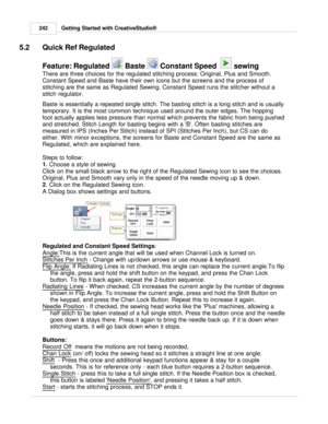 Page 242Getting Started with CreativeStudio®
242
5.2 Quick Ref Regulated
Feature: Regulated    Baste 
  Constant Speed  
  sewing
There are three choices for the regulated stitching process: Original, Plus and Smooth.
Constant Speed and Baste have their own icons but the screens and the process of
stitching are the same as Regulated Sewing. Constant Speed runs the stitcher without a
stitch regulator. 
Baste is essentially a repeated single stitch.  The basting stitch is a long stitch and is usually
temporary. It...