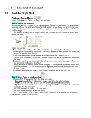 Page 244Getting Started with CreativeStudio®
244
5.3 Quick Ref Single Block
Feature: Single Block   
 
(using Boundary and Pattern_to_Boundary features)
Step 1:   Define the Boundary 
 
Boundaries are used in many of the CS techniques. They might be required by a technique
(such as defining the quilting surface of an E2E design) or used as a convenient reference
for guiding the placement of patterns. Either way, they synchronize the quilt top with the
screen image. 
* Click on the Boundary icon to begin defining...