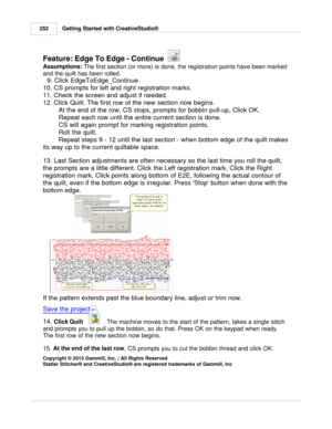 Page 252Getting Started with CreativeStudio®
252
Feature: Edge To Edge - Continue  
Assumptions:  The first section (or more) is done, the registration points have been marked
and the quilt has been rolled. 
  9. Click EdgeToEdge_Continue 
10. CS prompts for left and right registration marks. 
11. Check the screen and adjust if needed. 
12. Click Quilt. The first row of the new section now begins.  At the end of the row, CS stops, prompts for bobbin pull-up, Click OK. 
Repeat each row until the entire current...