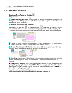 Page 256Getting Started with CreativeStudio®
256
5.10 Quick Ref Trim Inside
Feature: Trim Pattern - Inside 
Steps to follow:
1.  Click on the Boundary icon   
 and follow the prompts to define the boundary of the
background area. If the  project were to fill the background of an appliqued block, this would
be the outer edges of the block.  
 
2.  Move the background filler pattern in.
 
Use Pattern_to_Boundary 
   or Repeat Patterns     depending on how many repeats
are needed to fill the area. This example...