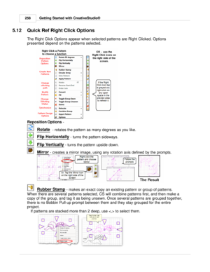 Page 258Getting Started with CreativeStudio®
258
5.12 Quick Ref Right Click Options
The Right Click Options appear when selected patterns are Right Clicked. Options
presented depend on the patterns selected. 
   
Reposition Options  - 
Rotate
  - rotates the pattern as many degrees as you like. 
Flip Horizontally
 - turns the pattern sideways. 
Flip Vertically
 - turns the pattern upside down.
Mirror
 - creates a mirror image, using any rotation axis defined by the prompts. 
Rubber Stamp
 - makes an exact copy...