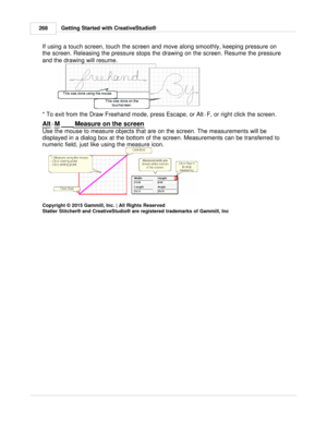Page 268Getting Started with CreativeStudio®
268
If using a touch screen, touch the screen and move along smoothly, keeping pressure on
the screen. Releasing the pressure stops the drawing on the screen. Resume the pressure
and the drawing will resume.  
  
  
* To exit from the Draw Freehand mode, press Escape, or Alt +F , or right click the screen.  
Alt
+ M   Measure on the screen
Use the mouse to measure objects that are on the screen. The measurements will be
displayed in a dialog box at the bottom of the...