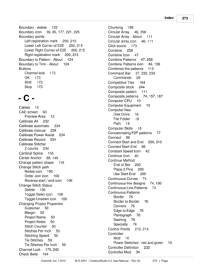 Page 273Index273
Gammill, Inc. | 2015             M-S-0001 - CreativeStudio 6.0 User Manual -  Rev 00                 273   |  Page
Boundary - delete     133
Boundary Icon     39, 85, 177, 221, 225
Boundary points     Left registration mark     200, 215
Lower Left Corner of E2E     200, 215
Lower Right Corner of E2E     200, 215
Right registration mark     200, 215
Boundary to Pattern - About     124
Boundary to Trim - About     124
Buttons     Channel lock     173
OK     173
Shift     173
Stop     173
- C -...