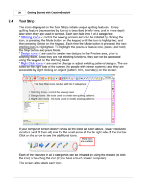 Page 38Getting Started with CreativeStudio®
38
2.4 Tool Strip
The icons displayed on the Tool Strips initiate unique quilting features.  Every
quilting feature (represented by icons) is described briefly here, and in more depth
later when they are used in context. Each icon falls into 1 of 3 categories:
*  Stitching icons
 control the sewing process and can be initiated by clicking the
icon, or pressing the Mode button on the keypad until the icon is highlighted, and
then pressing Select on the keypad. Each...