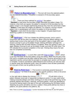 Page 40Getting Started with CreativeStudio®
40
  Pattern to Boundary Icon
 - This icon will move the selected pattern
into the selected boundary. The pattern is resized to fit the boundary space. 
 There are three methods for  resizing
 the pattern. 
*  Standard
 is used when the boundary shape resembles the pattern shape. For
instance, when both are square, the pattern is resized to fit the boundary but the
pattern image is not changed significantly because they have the same basic shape.
*  Stretch
 is used...