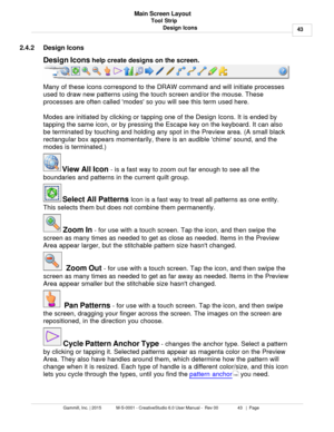 Page 43Tool Strip43
Gammill, Inc. | 2015             M-S-0001 - CreativeStudio 6.0 User Manual -  Rev 00                 43   |  Page Main Screen Layout
Design Icons
2.4.2 Design Icons
Design Icons  help create designs on the screen.
Many of these icons correspond to the DRAW command and will initiate processes
used to draw new patterns using the touch screen and/or the mouse. These
processes are often called modes so you will see this term used here. 
Modes are initiated by clicking or tapping one of the...