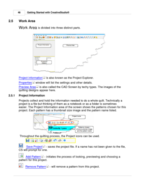 Page 48Getting Started with CreativeStudio®
48
2.5 Work Area
Work Area  is divided into three distinct parts. 
Project information  is also known as the Project Explorer.
Properties
 window will list the settings and other details. 
Preview Area
 is also called the CAD Screen by techy types. The images of the
quilting designs appear here. 
2.5.1 Project Information
Projects collect and hold the information needed to do a whole quilt. Technically a
project is a file but thinking of them as a notebook or as a...