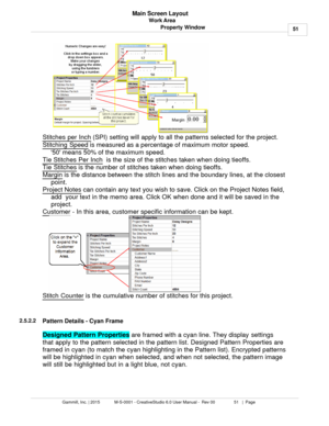 Page 51Work Area51
Gammill, Inc. | 2015             M-S-0001 - CreativeStudio 6.0 User Manual -  Rev 00                 51   |  Page Main Screen Layout
Property Window
Stitches per Inch  (SPI) setting will apply to all the patterns selected for the project. 
Stitching Speed
 is measured as a percentage of maximum motor speed. 
50 means 50% of the maximum speed.  
Tie Stitches Per Inch
  is the size of the stitches taken when doing tieoffs.
Tie Stitches 
is the number of stitches taken when doing tieoffs....