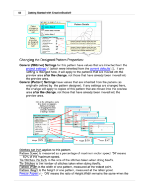 Page 52Getting Started with CreativeStudio®
52
Changing the Designed Pattern Properties:
General (Stitcher) Settings  for this pattern have values that are inherited from the
project settings
 (which were inherited from the  current defaults
).  If any
setting is changed here, it will apply to the patterns that are moved into the
preview area  after the change
, not those that have already been moved into
the preview area. 
General (Pattern) Settings  have values that are inherited from the pattern (as...
