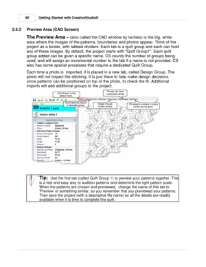 Page 60Getting Started with CreativeStudio®
60
2.5.3 Preview Area (CAD Screen)
The Preview Area  
–  
(also called the CAD window by techies) is the big, white
area where the images of the patterns, boundaries and photos appear. Think of the
project as a binder, with tabbed dividers. Each tab is a quilt group and each can hold
any of these images. By default, the project starts with Quilt Group1. Each quilt
group added can be given a specific name. CS counts the number of groups being
used, and will assign an...