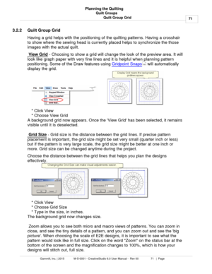 Page 71Quilt Groups71
Gammill, Inc. | 2015             M-S-0001 - CreativeStudio 6.0 User Manual -  Rev 00                 71   |  Page Planning the Quilting
Quilt Group Grid
3.2.2 Quilt Group Grid
Having a grid helps with the positioning of the quilting patterns. Having a crosshair
to show where the sewing head is currently placed helps to synchronize the those
images with the actual quilt. 
 View Grid
 - Choosing to show a grid will change the look of the preview area. It will
look like graph paper with very...