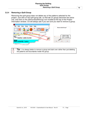 Page 73Quilt Groups73
Gammill, Inc. | 2015             M-S-0001 - CreativeStudio 6.0 User Manual -  Rev 00                 73   |  Page Planning the Quilting
Removing a Quilt Group
3.2.4 Removing a Quilt Group
Removing the quilt group does not delete any of the patterns selected for the
project. Just click on the quilt group tab, so that tab (or group) becomes the active
one, and click on the (RemoveQuiltGroup) icon located at the top of the Project
Information window. CS will always ask if you are sure you...