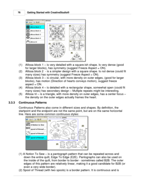 Page 76Getting Started with CreativeStudio®
76
(1) Allissa block 1  – is very detailed with a square-ish shape. Is very dense (good
for larger blocks), has symmetry (suggest Freeze Aspect = ON).
(2) Allissa block 2  - is a simpler design with a square shape. Is not dense (could fit
many sizes) has symmetry (suggest Freeze Aspect = ON).
(3) Allissa block 3  – is circular, with more density on outer edges, (good for larger
blocks), has motion (Direction of hearts conveys motion), suggest freeze
aspect = ON.
(4)...