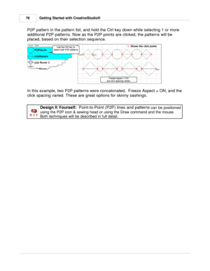 Page 78Getting Started with CreativeStudio®
78
P2P pattern in the pattern list, and hold the Ctrl key down while selecting 1 or more
additional P2P patterns. Now as the P2P points are clicked, the patterns will be
placed, based on their selection sequence. 
 
 
In this example, two P2P patterns were concatonated,  Freeze Aspect = ON, and the
click spacing varied. These are great options for skinny sashings. 
Design It Yourself:   Point-to-Point (P2P) lines and patterns  can be positioned
using the P2P icon &...