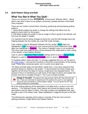 Page 79Quilt Pattern Setup and Edit79
Gammill, Inc. | 2015             M-S-0001 - CreativeStudio 6.0 User Manual -  Rev 00                 79   |  Page Planning the Quilting
 
3.4 Quilt Pattern Setup and Edit
What You See Is What You Quilt  !  
There is an acronym for this:  WYSIWYQ  (Pronounced “Whissey Wick”).   Being
able to see what is about to be quilted is extremely valuable because it eliminates
many surprises.  
There are two modes involved when choosing, positioning and previewing quilting
patterns:...