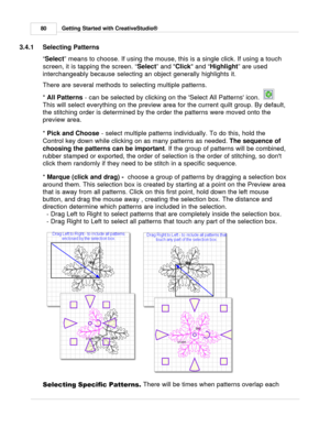 Page 80Getting Started with CreativeStudio®
80
3.4.1 Selecting Patterns
“ Select
” means to choose. If using the mouse, this is a single click. If using a touch
screen, it is tapping the screen. “ Select
” and Click
 and “ Highlight
” are used
interchangeably because selecting an object generally highlights it. 
There are several methods to selecting multiple patterns. 
*  All Patterns
 - can be selected by clicking on the Select All Patterns icon.  
This will select everything on the preview area for the...