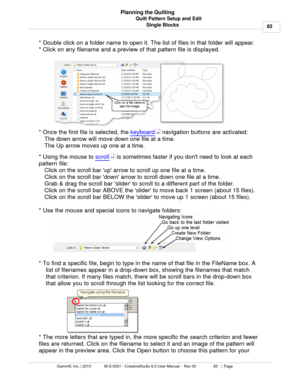 Page 83Quilt Pattern Setup and Edit83
Gammill, Inc. | 2015             M-S-0001 - CreativeStudio 6.0 User Manual -  Rev 00                 83   |  Page Planning the Quilting
Single Blocks
* Double click on a folder name to open it. The list of files in that folder will appear. 
* Click on any filename and a preview of that pattern file is displayed. 
* Once the first file is selected, the  keyboard
 navigation buttons are activated: 
The down arrow will move down one file at a time.
The Up arrow moves up one at...