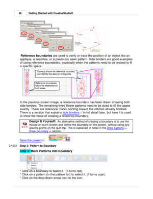 Page 86Getting Started with CreativeStudio®
86
  
  Reference boundaries
 are used to verify or trace the position of an object like an
applique, a seamline, or a previously sewn pattern. Side borders are good examples
of using reference boundaries, especially when the patterns need to be resized to fit
a specific space. 
In the previous screen image, a reference boundary has been drawn showing both side borders. The remaining three flower patterns need to be sized to fill the space
exactly. There are reference...
