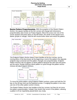 Page 91Quilt Pattern Setup and Edit91
Gammill, Inc. | 2015             M-S-0001 - CreativeStudio 6.0 User Manual -  Rev 00                 91   |  Page Planning the Quilting
Single Blocks
Resize Pattern Proportionately . With the exception of the Stretch Pattern
Anchor, the square handles at the four corners will change both dimensions
proportionately (also known as  Freeze Aspect). Move the cursor over one of the
corner squares and press down on the left button; the center of the square turns
darker (purple or...