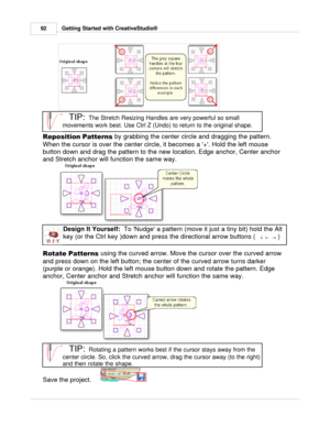 Page 92Getting Started with CreativeStudio®
92
TIP:  
The Stretch Resizing Handles are very powerful so small
movements work best. Use Ctrl Z (Undo) to return to the original shape.
Reposition Patterns  by grabbing the center circle and dragging the pattern.
When the cursor is over the center circle, it becomes a +. Hold the left mouse
button down and drag the pattern to the new location. Edge anchor, Center anchor
and Stretch anchor will function the same way. 
Design It Yourself:   To Nudge a pattern (move it...