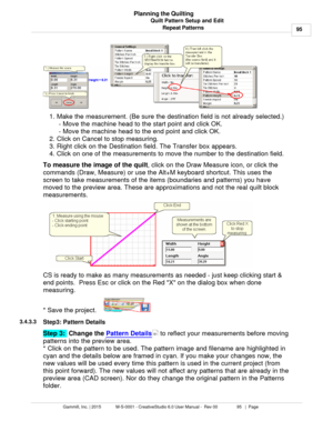 Page 95Quilt Pattern Setup and Edit95
Gammill, Inc. | 2015             M-S-0001 - CreativeStudio 6.0 User Manual -  Rev 00                 95   |  Page Planning the Quilting
Repeat Patterns
1. Make the measurement. (Be sure the destination field is not already selected.) - Move the machine head to the start point and click OK. 
- Move the machine head to the end point and click OK.  
2. Click on Cancel to stop measuring. 
3. Right click on the Destination field. The Transfer box appears. 
4. Click on one of the...