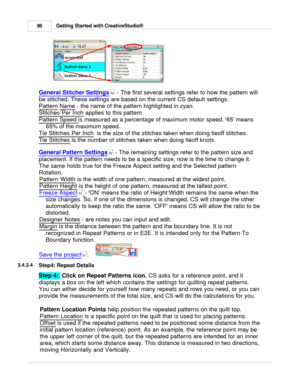 Page 96Getting Started with CreativeStudio®
96
General Stitcher Settings
 - The first several settings refer to how the pattern will
be stitched. These settings are based on the current CS default settings.
Pattern
 Name
 - the name of the pattern highlighted in cyan.
Stitches Per Inch
 applies to this pattern.
Pattern Speed
 
is measured as a percentage of maximum motor speed. 65 means
65% of the maximum speed.  
Tie Stitches Per Inch
  is the size of the stitches taken when doing tieoff stitches.
Tie...