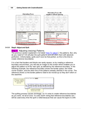 Page 100Getting Started with CreativeStudio®
100
3.4.3.5
Step5: Adjust and Quilt
Step 5:   Adjusting (resizing) Patterns.
The previous section explained in full detail  How To adjust
 the patterns. But, why
do you need to? CS will plan the quilt patterns and will stitch them with absolute
perfection. Unfortunately, quilts wont ever be that perfect, so this is the time to
create reference boundaries. 
It is a fact that borders and blocks are rarely square, so by creating a reference
boundary around them, you will...