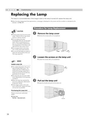 Page 3838
5Troubleshooting
Replacing the Lamp
ARemove the lamp cover
BLoosen the screws on the lamp unit
CPull out the lamp unit
The lamp is a consumable item. If the image is dark or the lamp is turned off, replace the lamp unit. 
z
When the lamp replacement time approaches, a message is displayed on the screen and the condition is indicated by the 
indicator. (pP36, 37)
Procedure for Lamp Replacement
zRemove the screws with a + screwdriver.
zLoosen the screws with a + screwdriver.
zGrasp the handle and pull...