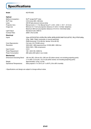 Page 62E-61
Specifications
ModelKG-PS100S
Optical
Method of projection : DLP® (single DLP® chip)
DLP® chip 0.55 inches 800600 dots
Lamp 230 W high pressure mercury lamp
Projection lens : Manual zoom (1.15), Manual focus F = 2.45 – 2.62, f = 18.7 – 21.5 mm
Image size Minimum 31.7 inch (at projection distance of 1.20 m / 3.9 feet  telephoto)
Maximum 300 inch (at projection distance of 10.19 m / 33.43 feet wide)
Light Output Standard mode: 2500 lm
Contrast Ratio 2000:1 (Full on/off)
Electrical
Inputs Video...