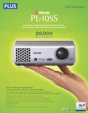 Page 1This incredibly light-weight and compact projector offers an impressive 
picture and is an incredible value – boasting 20,000 hours of light source service life.
Actual size.
Eco-friendly, multipurpose projector that is ideal for 
small meetings, mobile applications and digital signage.
The PL-105S takes full advantage 
of next-generation LED light source technology. 
Compact size & light weight. Only 1 .7 lbs. (Excluding AC adapter.)
20,000-hour light source life. (That’s the equivalent of 7 to 10...