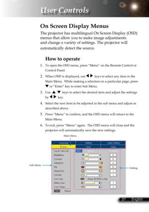 Page 24
20English 21 English
20English 21 English

 User Controls

The projector has multilingual On Screen Display (OSD) 
menus that allow you to make image adjustments 
and change a variety of settings. The projector will 
automatically detect the source. 
How to operate 
1.  To open the OSD menu, press “Menu” on the Remote Control or 
Control Panel.
2. When OSD is displayed, use     keys to select any item in the 
Main Menu.  While making a selection on a particular page, press 
 or “Enter” key to enter Sub...