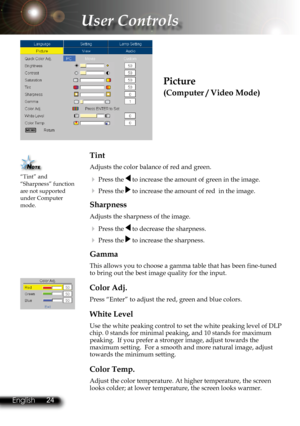 Page 27
24English 25 English
24English 25 English

User Controls

Tint 
Adjusts the color balance of red and green.
  Press the  to increase the amount of green in the image.
  Press the  to increase the amount of red  in the image.
Sharpness 
Adjusts the sharpness of the image.
  Press the  to decrease the sharpness.
  Press the  to increase the sharpness.
Gamma
This allows you to choose a gamma table that has been fine-tuned to bring out the best image quality for the input.
Color Adj.
Press “Enter” to...