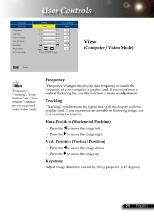 Page 28
24English 25 English
24English 25 English

 User Controls

View
(Computer / Video Mode)
Frequency
“Frequency”changes the display data frequency to match the frequency of your computer’s graphic card. If you experience a vertical flickering bar, use this function to make an adjustment.
Tracking
“Tracking” synchronizes the signal timing of the display with the \
graphic card. If you experience an unstable or flickering image, use this function to correct it.
Horz.Position (Horizontal Position)
 Press the...