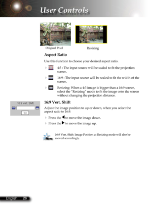 Page 29
26English 27 English
26English 27 English

User Controls

Aspect Ratio
Use this function to choose your desired aspect ratio.
    4:3 : The input source will be scaled to ﬁ  t the projection 
screen. 
    16:9 : The input source will be scaled to ﬁ  t the width of the 
screen.
    Resizing: When a 4:3 image is bigger than a 16:9 screen, 
select the “Resizing” mode to ﬁ  t the image onto the screen 
without changing the projection distance.
16:9 Vert. Shift
Adjust the image position to up or down,...