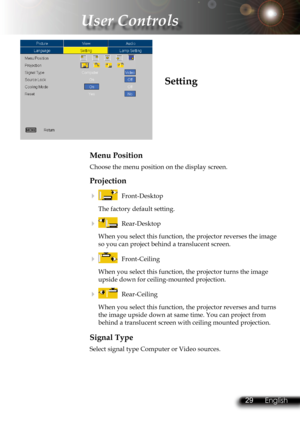 Page 32
28English 29 English
28English 29 English

 User Controls

Menu Position
Choose the menu position on the display screen.
Projection
    Front-Desktop
The factory default setting.
    Rear-Desktop 
When you select this function, the projector reverses the image 
so you can project behind a translucent screen.
    Front-Ceiling 
When you select this function, the projector turns the image 
upside down for ceiling-mounted projection.
    Rear-Ceiling 
When you select this function, the projector...