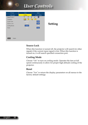 Page 33
30English 31 English
30English 31 English

User Controls

Source Lock
When this function is turned off, the projector will search for other signals if the current input signal is lost. When this function is turned on, it will search specified connection port.
Cooling Mode
Choose “On” to turn on cooling mode. Operates the fans at full speed continuously to allow for proper high altitude cooling of the 
projector.
Reset
Choose “Yes” to return the display parameters on all menus to the \
factory default...