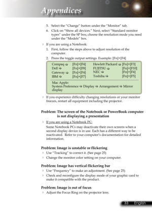 Page 36
32English 33 English
32English 33 English

Appendices

5.  Select the “Change” button under the “Monitor” tab.
6.  Click on “Show all devices.” Next, select “Standard monitor 
types” under the SP box; choose the resolution mode you need 
under the “Models” box. 
  If you are using a Notebook:
1.  First, follow the steps above to adjust resolution of the 
computer.
2.  Press the toggle output settings. Example: [Fn]+[F4]
 
Compaq    [Fn]+[F4]
Dell    [Fn]+[F8]
Gateway   [Fn]+[F4]
IBM    [Fn]+[F7]...