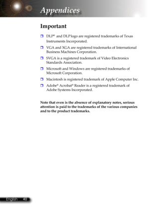 Page 43
40English 41 English
40English 41 English

Appendices

 DLP®  and DLP logo are registered trademarks of Texas 
Instruments Incorporated.
 VGA and XGA are registered trademarks of International 
Business Machines Corporation.
 SVGA is a registered trademark of Video Electronics 
Standards Association.
 Microsoft and Windows are registered trademarks of 
Microsoft Corporation.
 Macintosh is registered trademark of Apple Computer Inc. 
 Adobe® Acrobat® Reader is a registered trademark of 
Adobe...