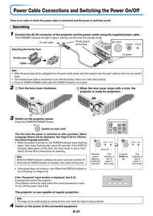 Page 22E-21
Power Cable Connections and Switching the Power On/Off
There is an order in which the power cable is connected and the power is switched on/off.
SOURCEKEYSTONEAUTOKEYSTONE
P
O
W
E
R
S
T
A
N
D
B
YS
T
A
T
U
S
M
EN
U
Q
U
I
C
K
 M
E
N
UFirmly plug in
all the way.To wall outlet
Operating
1Connect the AC IN connector of the projector and the power outlet using the supplied power cable.The STANDBY indicator will light in green, and the unit will enter the standby mode.
POWER
STANDBY STATUS
Lit green
Note:...