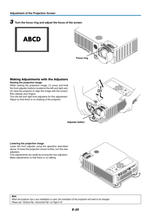 Page 26E-25
Adjustment of the Projection Screen
SOURCEKEYSTONEAUTO
KEYSTONE
POWER
STANDBY STATUS
MENU
QUICK MENU
(
2)
(
1)
Note:
When the projector has a rear installation is used, the orientation of the projection will need to be changed.
Please see “Vertical Flip / Horizontal Flip” on Page E-47.
Adjuster button
Making Adjustments with the Adjusters
Raising the projection image
While viewing the projection image, (1) press and hold
the front adjuster buttons located at the left and right and,
(2) raise the...