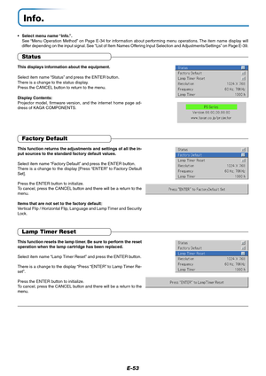 Page 54E-53
Info.
• Select menu name “Info.”.
See “Menu Operation Method” on Page E-34 for information about performing menu operations. The item name display will
differ depending on the input signal. See “List of Item Names Offering Input Selection and Adjustments/Settings” on Page E-39.
Status
This displays information about the equipment.
Select item name “Status” and press the ENTER button.
There is a change to the status display.
Press the CANCEL button to return to the menu.
Display Contents:
Projector...