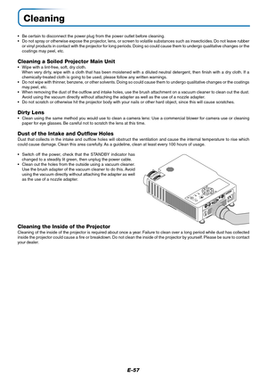 Page 58E-57
Cleaning
•Be certain to disconnect the power plug from the power outlet before cleaning.
•Do not spray or otherwise expose the projector, lens, or screen to volatile substances such as insecticides. Do not leave rubber
or vinyl products in contact with the projector for long periods. Doing so could cause them to undergo qualitative changes or the
coatings may peel, etc.
Cleaning a Soiled Projector Main Unit
•Wipe with a lint-free, soft, dry cloth.
When very dirty, wipe with a cloth that has been...