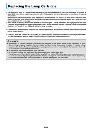 Page 59E-58
Replacing the Lamp Cartridge
• The lamp that is used as a light source in the projector has a limited service life. The rated service life of the lamp is
about 2000 hours (when used in normal mode only). This could be shortened depending on conditions of use and
other factors.
Note that lamp life will be extended when the projector is often used in Eco mode. (The rated service life of the lamp
means the average value of lamp life for lamps that have been manufactured over a long period, and it is...