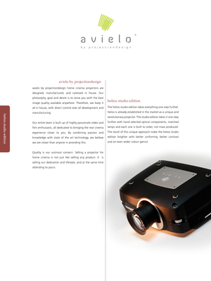 Page 2helios studio edition
The helios studio edition takes everything one step further. 
helios is already established in the market as a unique and 
revolutionary projector. The studio edition takes it one step 
further  with  hand  selected  optical  components,  matched 
lamps and each one is built to order, not mass produced. 
The result of this unique approach make the helios studio 
edition  brighter  with  better  uniformity,  better  contrast 
and an even wider colour gamut.
helios studio edition...