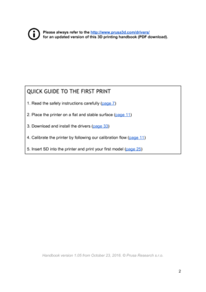 Page 2 
 
Please always r e fe r to  th e 
​ http ://w ww.p ru sa3d .c o m /d riv ers /
 
for an updated v ers io n o f th is  3 D  p rin ting h an dbook ( P D F d ow nlo ad ).
 
 
 
 
 
 
 
 
 
 
QUICK GUIDE TO  THE  FI RS T P RI NT
 
 
1. Read the safety instructions carefully ( ​page 7 ​)  
 
2. Place the printer on a flat and stable surface ( ​page 11 ​)  
 
3. Download and install the drivers ( ​page 33 ​)  
 
4. Calibrate the printer by following our calibration flow ( ​page 11 ​)  
 
5. Insert SD into...