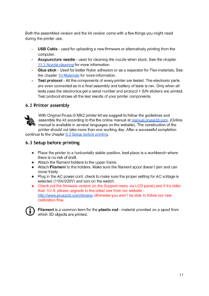 Page 11 
 
Both the assembled versi on a nd th e ki t ve rsion co me  w it h  a  fe w  th in gs  yo u m ig ht n eed
 
during the printer use.  
 
- USB Cable ​ - used fo r  uplo adin g a  n ew  firmw are  o r  alt e rn ative ly  prin tin g fr o m  th e
 
computer.  
- Acupuncture needle
​ -  use d fo r  cl eanin g th e n ozzl e w hen st uck.  S ee th e ch apte r
 
11.3 Nozzle cleaning
​ fo r  mo re in fo rma tio n.
 
- Glue stick ​ - Used fo r  bette r  N ylon a dhesi on o r  as  a se para to r fo r F le x  m...