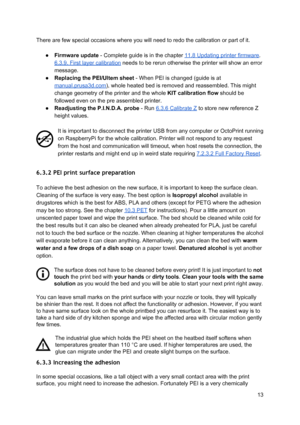 Page 13 
There are few special occ asi ons  where  yo u w ill  n eed to  re do th e ca lib ra tio n o r p art o f it .
 
 
● Firmware update ​ -  C omp le te  g uid e is  in  th e ch apte r 
​11.8  U pdatin g p rin te r fir m ware
​.  
6.3.9. First layer calib ra tio n
​ n eeds  to  b e re run o th erw ise  th e p rin te r w ill  sh ow  a n e rro r
 
message.    
● Replacing the PEI/U lte m s h eet
​  -  W hen PEI  is  ch anged ( g uid e is  at
 
manual.prusa3d.com
​), w hole  h eate d b ed is  re mo ved a nd r...