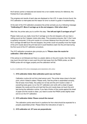 Page 16 
the 9 sensor points is me asu red a nd st ore d in to  a  n on-vo la tile  m em ory  fo r r e fe re nce , th is
 
finished the Z axis calibrat io n.
 
 
The progress and results  o f e ach  st ep a re  d isp la ye d o n th e L C D. In  ca se o f e rro rs  fo und, th e
 
XYZ calibration is interrupt ed a nd th e re aso n fo r  erro r is  sh ow n to  g uid e in  tr o uble sh ootin g.
 
 
At the start of the XYZ cal ib ra tio n p ro ce dure  th e p rin te r  pro mp ts  yo u b y  a fo llo w in g m essa...